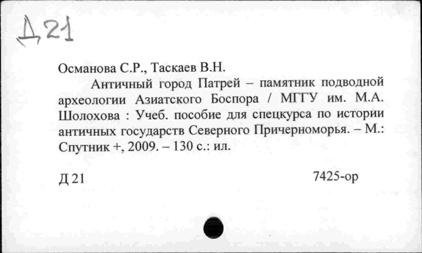 ﻿ДО
Османова С.Р., Таскаев В.Н.
Античный город Патрей — памятник подводной археологии Азиатского Боспора / МГГУ им. М.А. Шолохова : Учеб, пособие для спецкурса по истории античных государств Северного Причерноморья. — М.: Спутник +, 2009. - 130 с.: ил.
Д 21
7425-ор